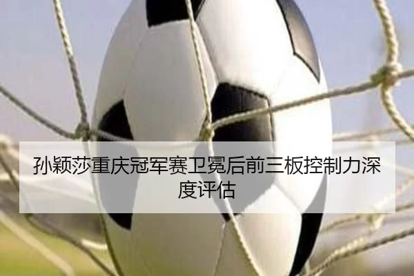 孙颖莎重庆冠军赛卫冕后前三板控制力深度评估